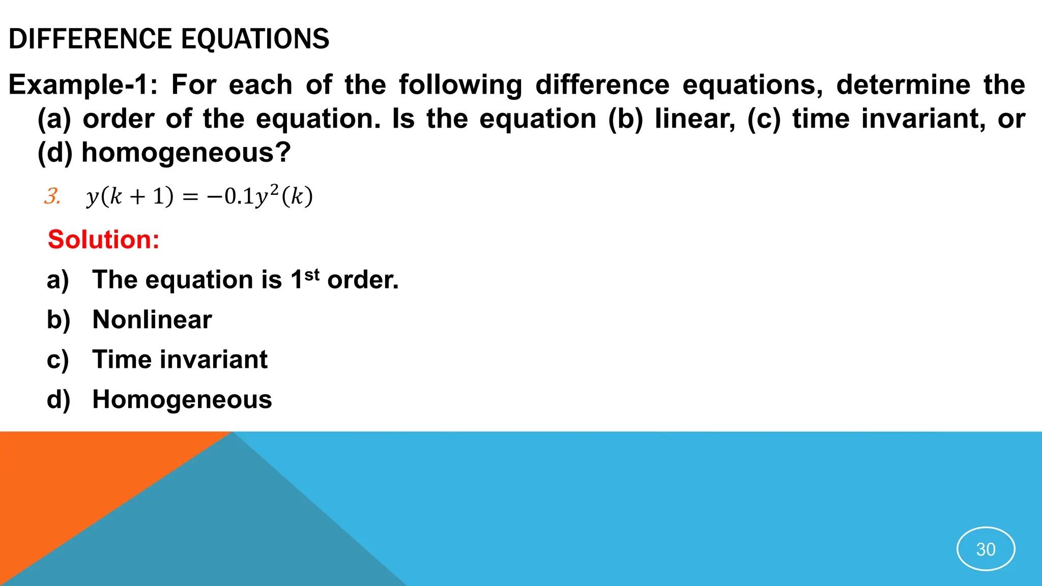 DIFFERENCE EQUATIONS
Example-1: For each of the following difference equations, determine the
(a) order of the equation. Is the equation (b) linear, (c) time invariant, or
(d) homogeneous?
3. 𝑦 𝑘 + 1 = −0.1𝑦2
𝑘
Solution:
a) The equation is 1st order.
b) Nonlinear
c) Time invariant
d) Homogeneous
30
 