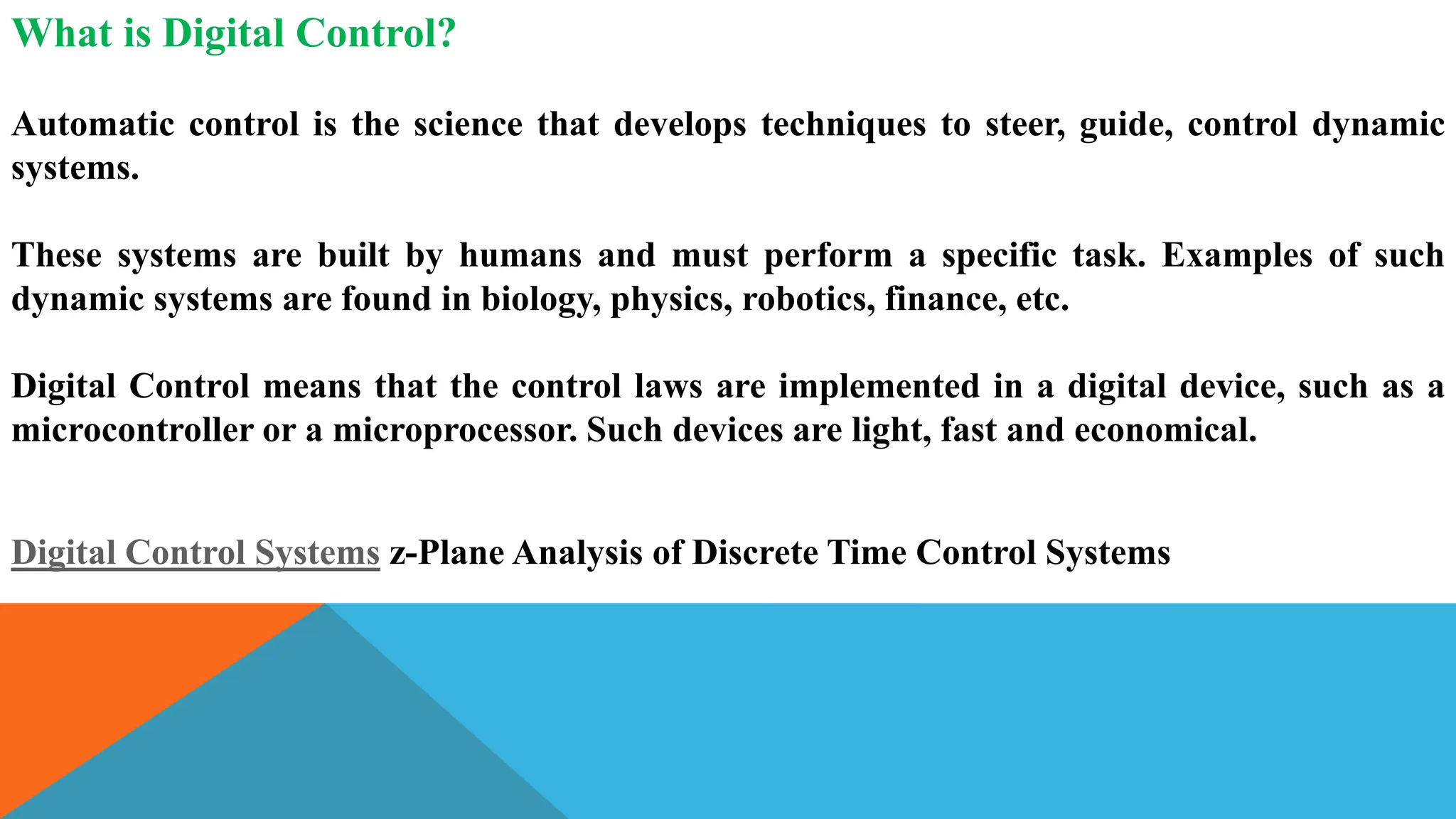 What is Digital Control?
Automatic control is the science that develops techniques to steer, guide, control dynamic
systems.
These systems are built by humans and must perform a specific task. Examples of such
dynamic systems are found in biology, physics, robotics, finance, etc.
Digital Control means that the control laws are implemented in a digital device, such as a
microcontroller or a microprocessor. Such devices are light, fast and economical.
Digital Control Systems z-Plane Analysis of Discrete Time Control Systems
 