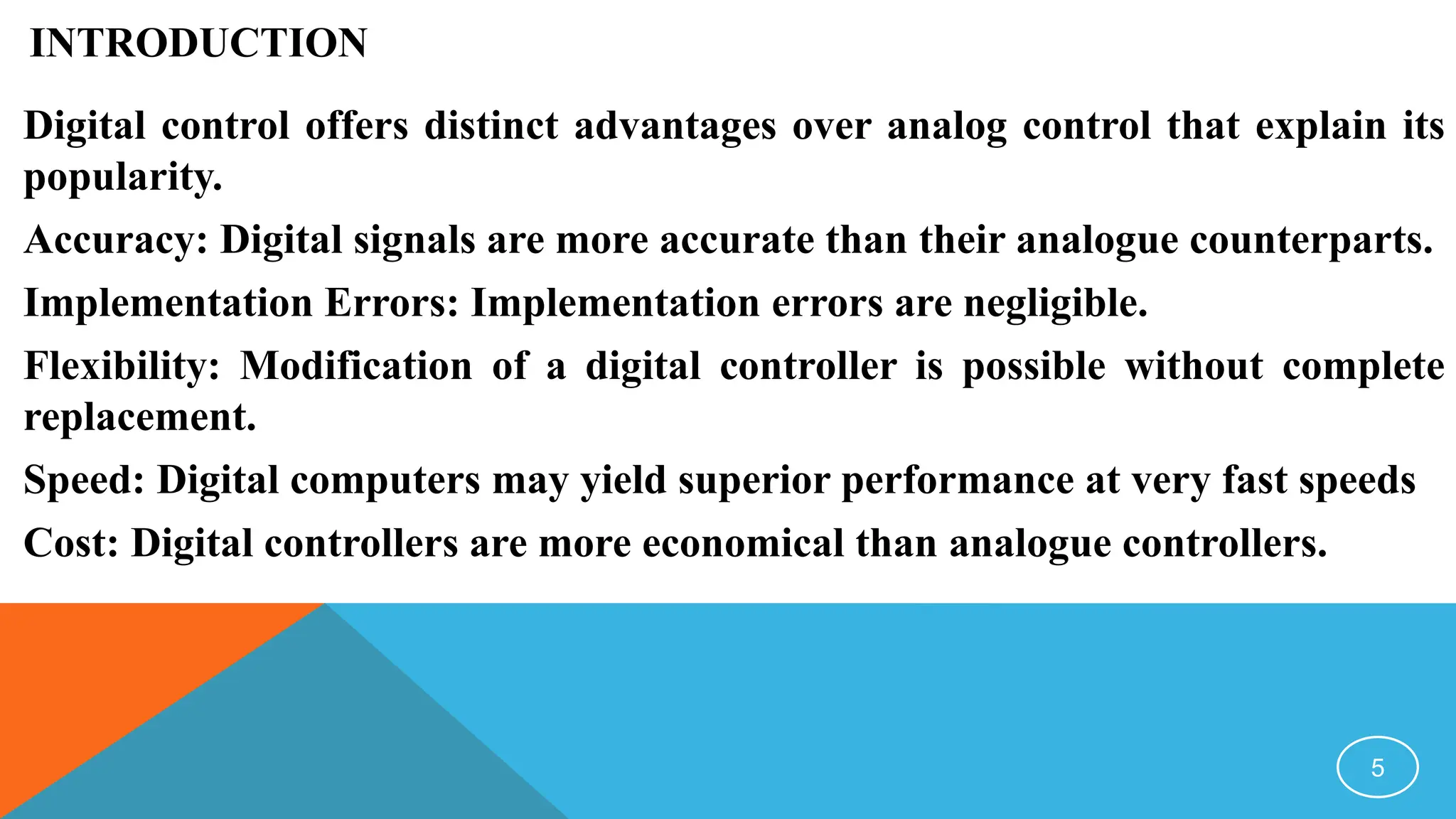 INTRODUCTION
Digital control offers distinct advantages over analog control that explain its
popularity.
Accuracy: Digital signals are more accurate than their analogue counterparts.
Implementation Errors: Implementation errors are negligible.
Flexibility: Modification of a digital controller is possible without complete
replacement.
Speed: Digital computers may yield superior performance at very fast speeds
Cost: Digital controllers are more economical than analogue controllers.
5
 