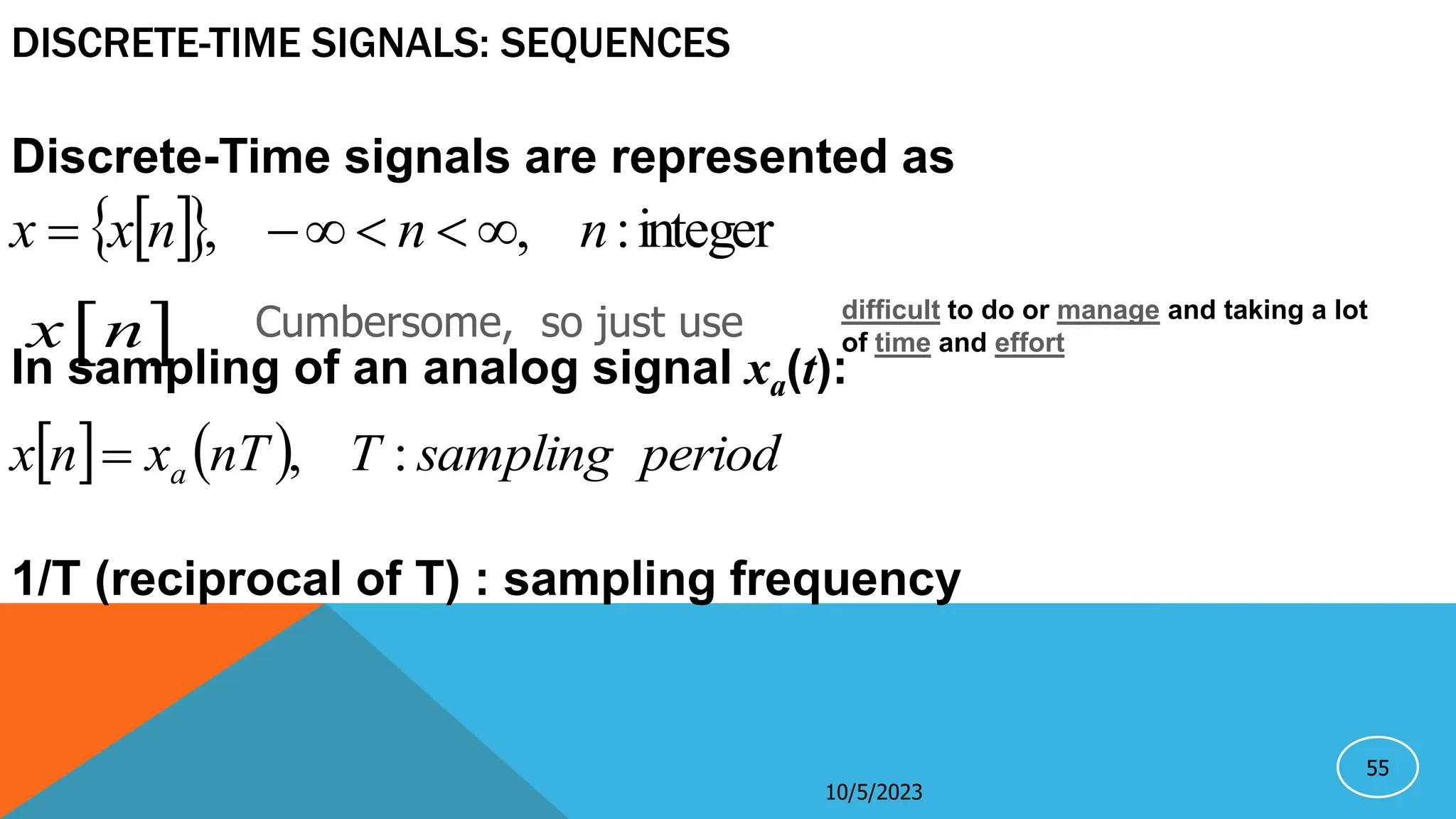 55
DISCRETE-TIME SIGNALS: SEQUENCES
Discrete-Time signals are represented as
In sampling of an analog signal xa(t):
1/T (reciprocal of T) : sampling frequency
 
  integer
:
,
, n
n
n
x
x 





    period
sampling
T
nT
x
n
x a :
,

10/5/2023
Cumbersome, so just use
 
x n
difficult to do or manage and taking a lot
of time and effort
 