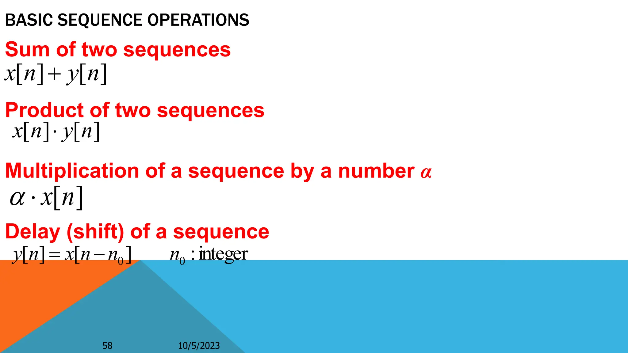 58 10/5/2023
58
Sum of two sequences
Product of two sequences
Multiplication of a sequence by a number α
Delay (shift) of a sequence
BASIC SEQUENCE OPERATIONS
]
[
]
[ n
y
n
x 
integer
:
]
[
]
[ 0
0 n
n
n
x
n
y 

]
[
]
[ n
y
n
x 
]
[n
x


 