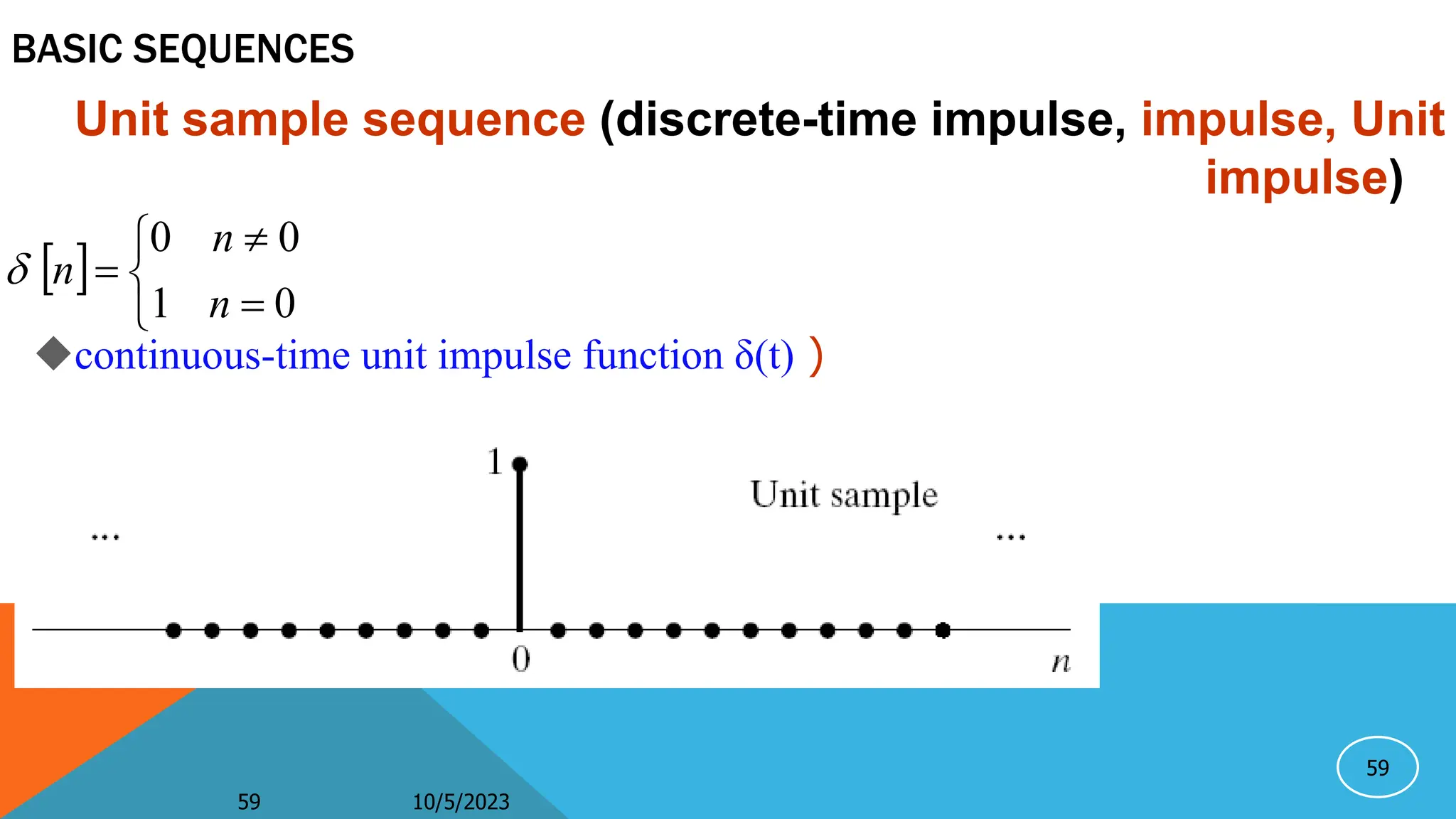 59
BASIC SEQUENCES
Unit sample sequence (discrete-time impulse, impulse, Unit
impulse)
 






0
1
0
0
n
n
n

10/5/2023
59
continuous-time unit impulse function δ(t) )
 