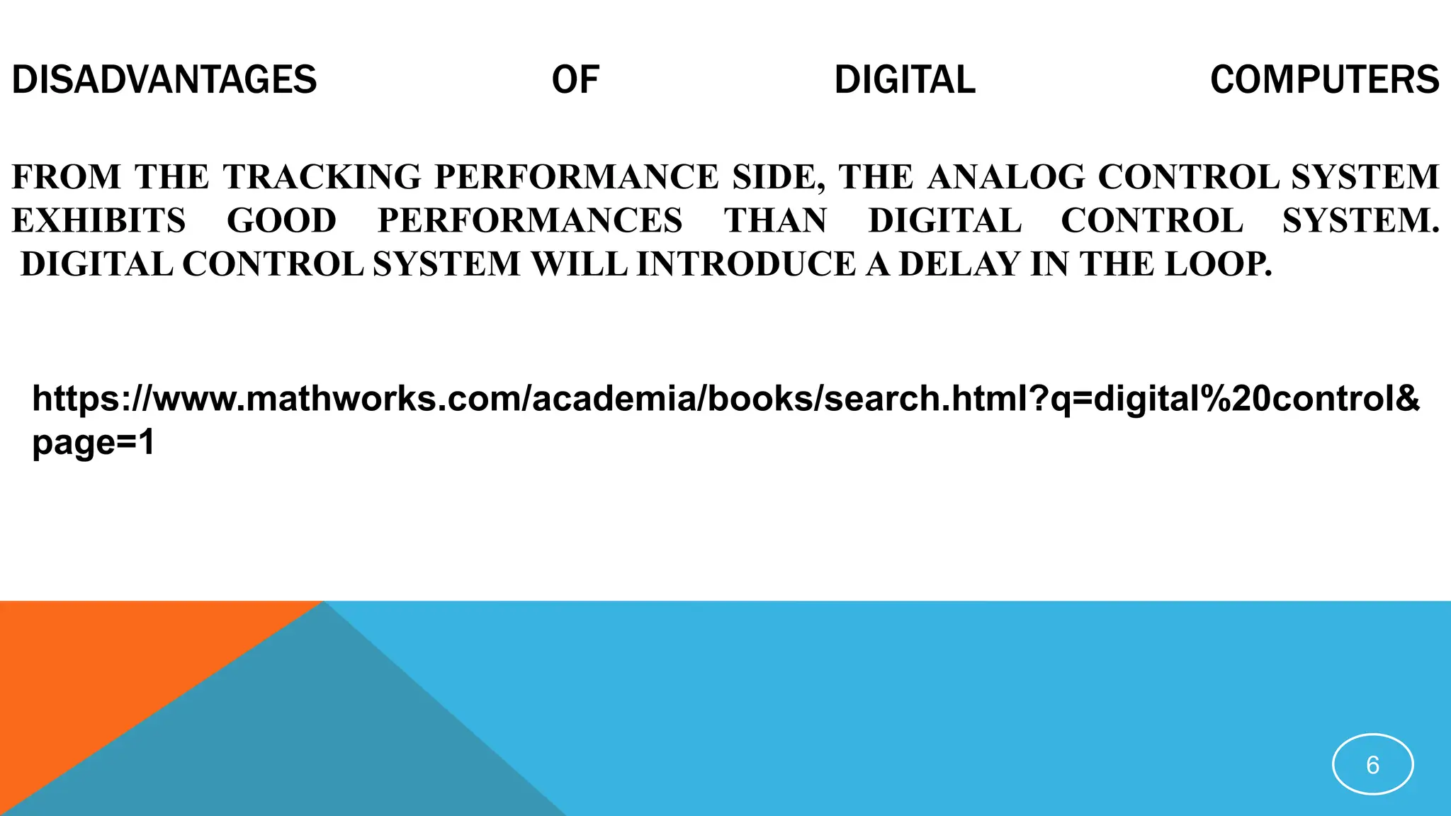 DISADVANTAGES OF DIGITAL COMPUTERS
FROM THE TRACKING PERFORMANCE SIDE, THE ANALOG CONTROL SYSTEM
EXHIBITS GOOD PERFORMANCES THAN DIGITAL CONTROL SYSTEM.
DIGITAL CONTROL SYSTEM WILL INTRODUCE A DELAY IN THE LOOP.
6
https://www.mathworks.com/academia/books/search.html?q=digital%20control&
page=1
 