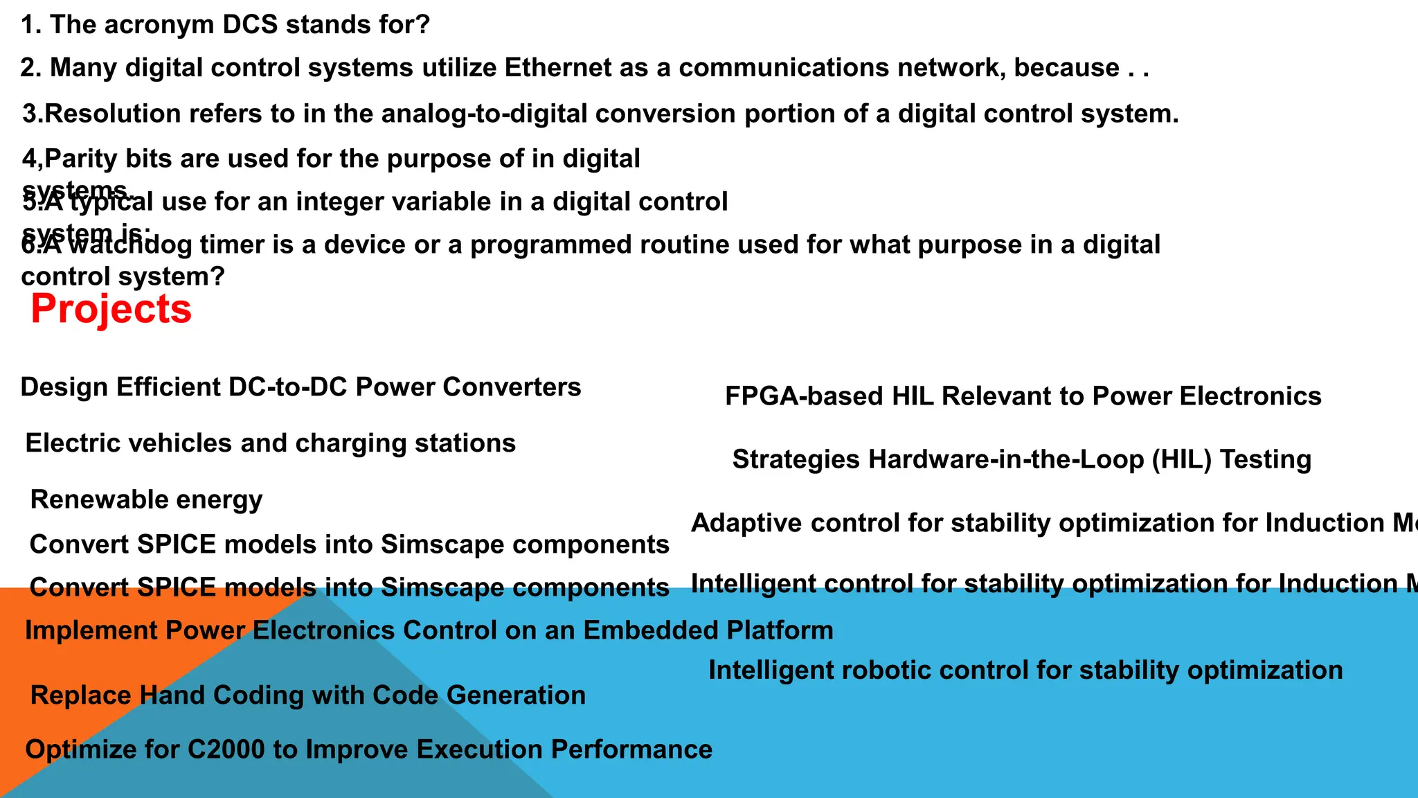 1. The acronym DCS stands for?
2. Many digital control systems utilize Ethernet as a communications network, because . .
3.Resolution refers to in the analog-to-digital conversion portion of a digital control system.
4,Parity bits are used for the purpose of in digital
systems.
5.A typical use for an integer variable in a digital control
system is:
6.A watchdog timer is a device or a programmed routine used for what purpose in a digital
control system?
Projects
Design Efficient DC-to-DC Power Converters
Electric vehicles and charging stations
Renewable energy
Convert SPICE models into Simscape components
Convert SPICE models into Simscape components
Implement Power Electronics Control on an Embedded Platform
Replace Hand Coding with Code Generation
Optimize for C2000 to Improve Execution Performance
Strategies Hardware-in-the-Loop (HIL) Testing
FPGA-based HIL Relevant to Power Electronics
Adaptive control for stability optimization for Induction Mo
Intelligent control for stability optimization for Induction M
Intelligent robotic control for stability optimization
 