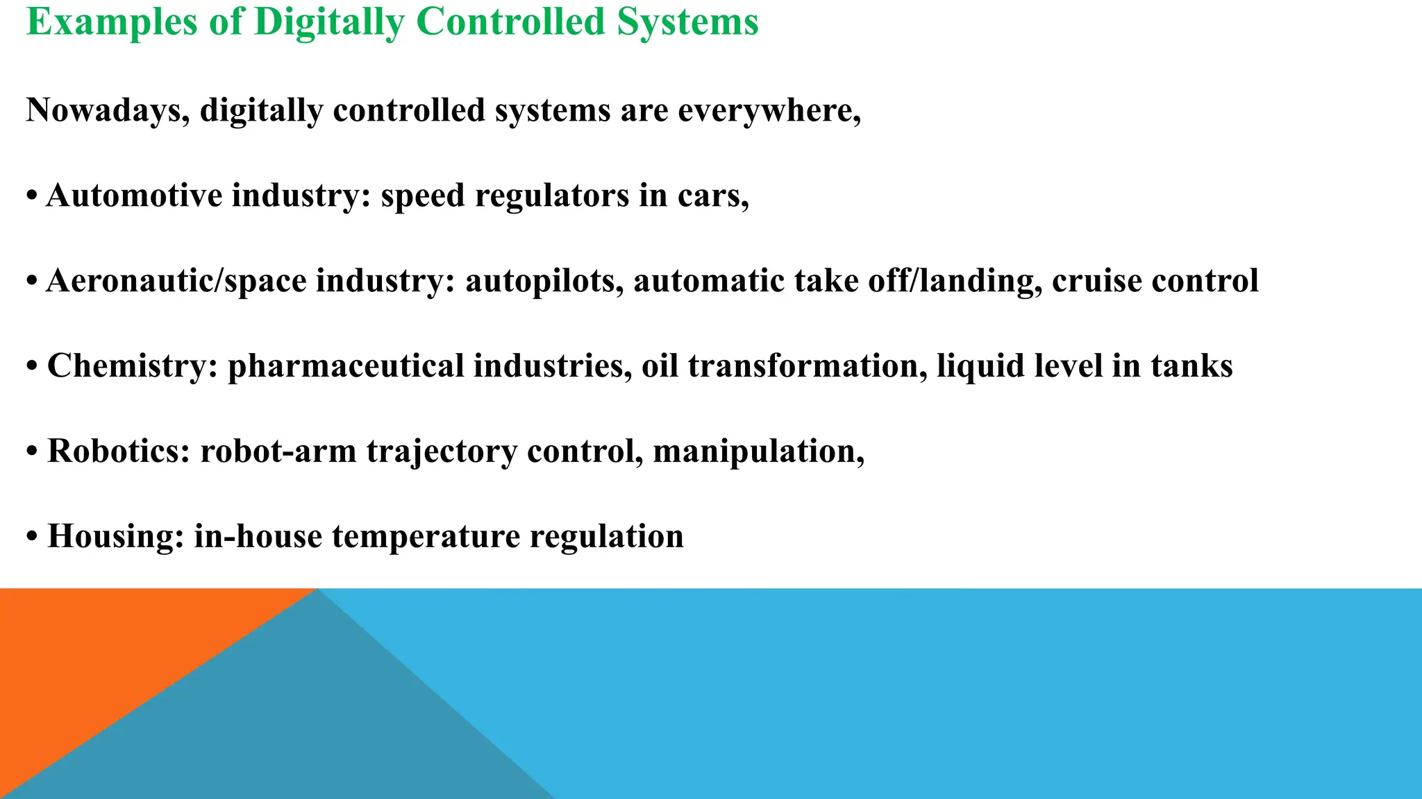 Examples of Digitally Controlled Systems
Nowadays, digitally controlled systems are everywhere,
• Automotive industry: speed regulators in cars,
• Aeronautic/space industry: autopilots, automatic take off/landing, cruise control
• Chemistry: pharmaceutical industries, oil transformation, liquid level in tanks
• Robotics: robot-arm trajectory control, manipulation,
• Housing: in-house temperature regulation
 