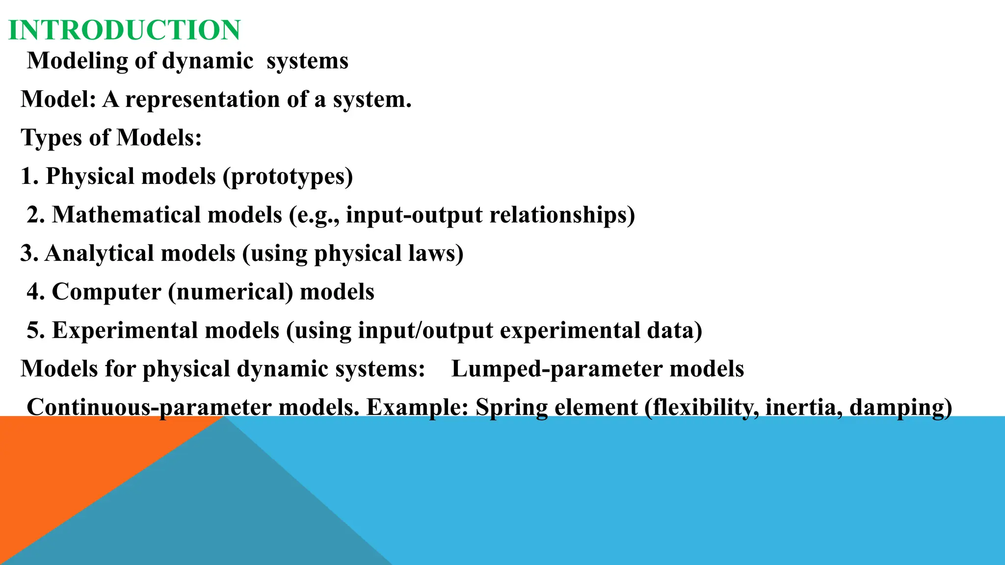 INTRODUCTION
Modeling of dynamic systems
Model: A representation of a system.
Types of Models:
1. Physical models (prototypes)
2. Mathematical models (e.g., input-output relationships)
3. Analytical models (using physical laws)
4. Computer (numerical) models
5. Experimental models (using input/output experimental data)
Models for physical dynamic systems: Lumped-parameter models
Continuous-parameter models. Example: Spring element (flexibility, inertia, damping)
 