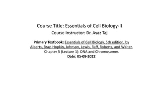 Course Title: Essentials of Cell Biology-II
Course Instructor: Dr. Ayaz Taj
Primary Textbook: Essentials of Cell Biology, 5th edition, by
Alberts, Bray, Hopkin, Johnson, Lewis, Raff, Roberts, and Walter.
Chapter 5 (Lecture 1): DNA and Chromosomes
Date: 05-09-2022
 