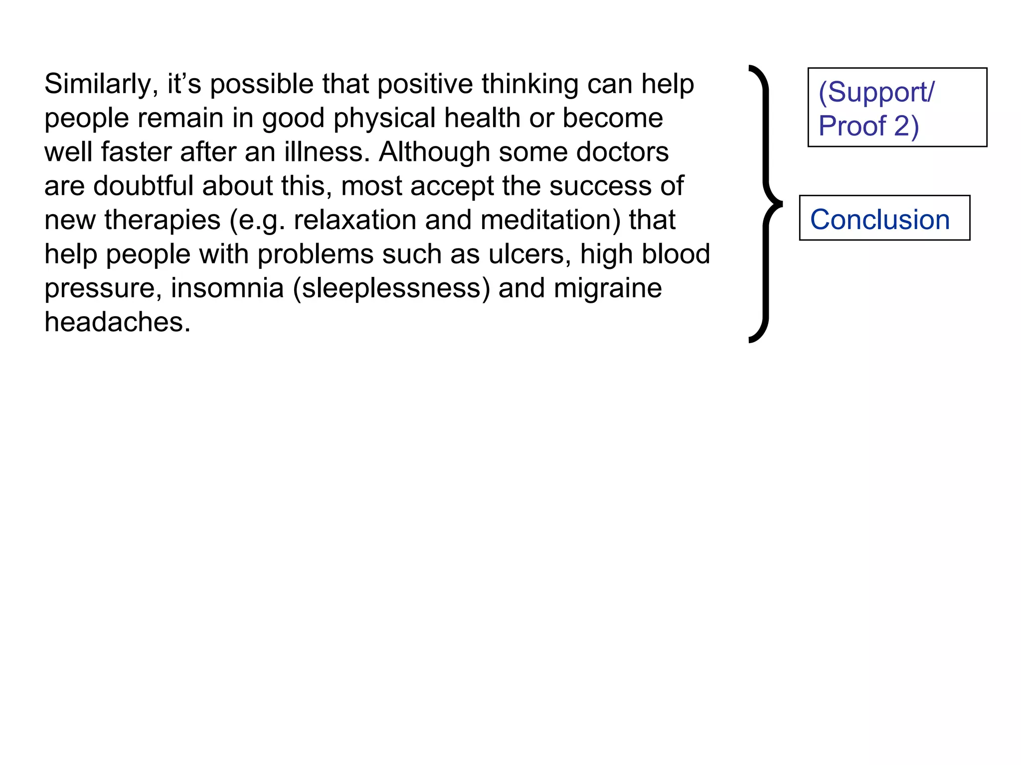 Similarly, it’s possible that positive thinking can help people remain in good physical health or become well faster after an illness. Although some doctors are doubtful about this, most accept the success of new therapies (e.g. relaxation and meditation) that help people with problems such as ulcers, high blood pressure, insomnia (sleeplessness) and migraine headaches. (Support/ Proof 2) Conclusion 