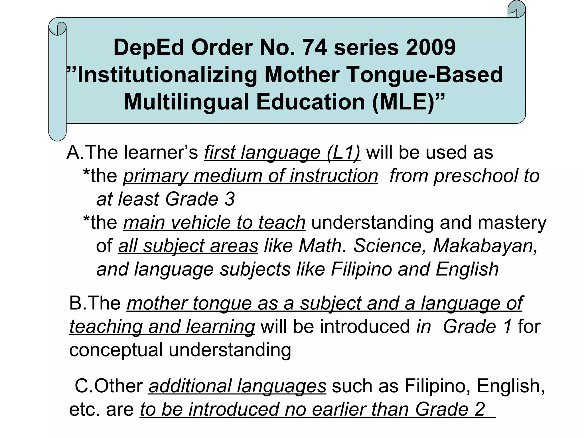 A.The learner’s  first language (L1)  will be used as  * the  primary medium of instruction   from preschool to at least Grade 3 *the  main vehicle to teach  understanding and mastery of  all subject areas  like Math. Science, Makabayan, and language subjects like Filipino and English  B.The  mother tongue as a subject and a language of teaching and learning  will be introduced  in  Grade 1  for conceptual understanding C.Other  additional languages  such as Filipino, English, etc. are  to be introduced no earlier than Grade 2  DepEd Order No. 74 series 2009 ”Institutionalizing Mother Tongue-Based Multilingual Education (MLE)” 