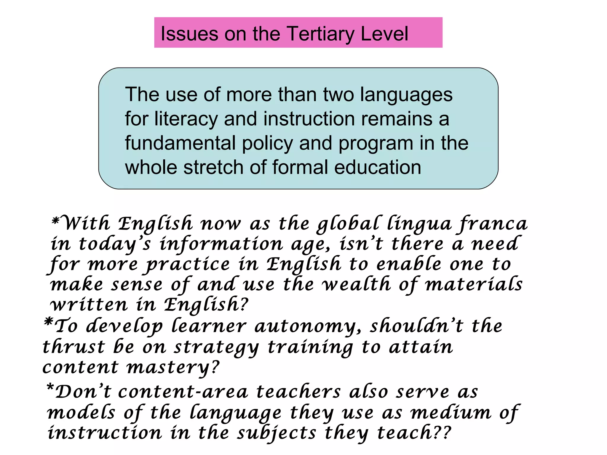 Issues on the Tertiary Level *With English now as the global lingua franca in today’s information age, isn’t there a need for more practice in English to enable one to make sense of and use the wealth of materials written in English? * To develop learner autonomy, shouldn’t the thrust be on strategy training to attain content mastery?  * Don’t   content-area teachers also serve as models of the language they use as medium of instruction in the subjects they teach??  The use of more than two languages for literacy and instruction remains a  fundamental policy and program in the whole stretch of formal education 