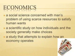 ECONOMICS
 a social science concerned with man’s
problem of using scarce resources to satisfy
human wants
 a scientific study on how individuals and the
society generally make choices
 a study that attempts to explain how an
economy operates
 