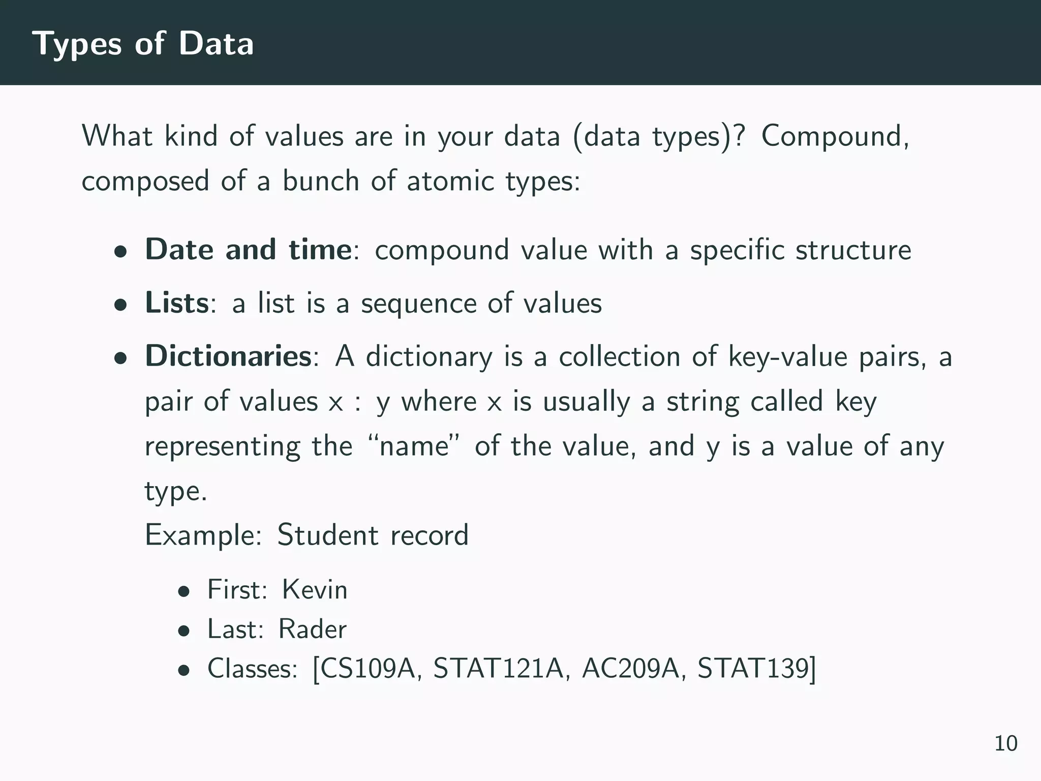Types of Data
What kind of values are in your data (data types)? Compound,
composed of a bunch of atomic types:
• Date and time: compound value with a speciﬁc structure
• Lists: a list is a sequence of values
• Dictionaries: A dictionary is a collection of key-value pairs, a
pair of values x : y where x is usually a string called key
representing the “name” of the value, and y is a value of any
type.
Example: Student record
• First: Kevin
• Last: Rader
• Classes: [CS109A, STAT121A, AC209A, STAT139]
10
 