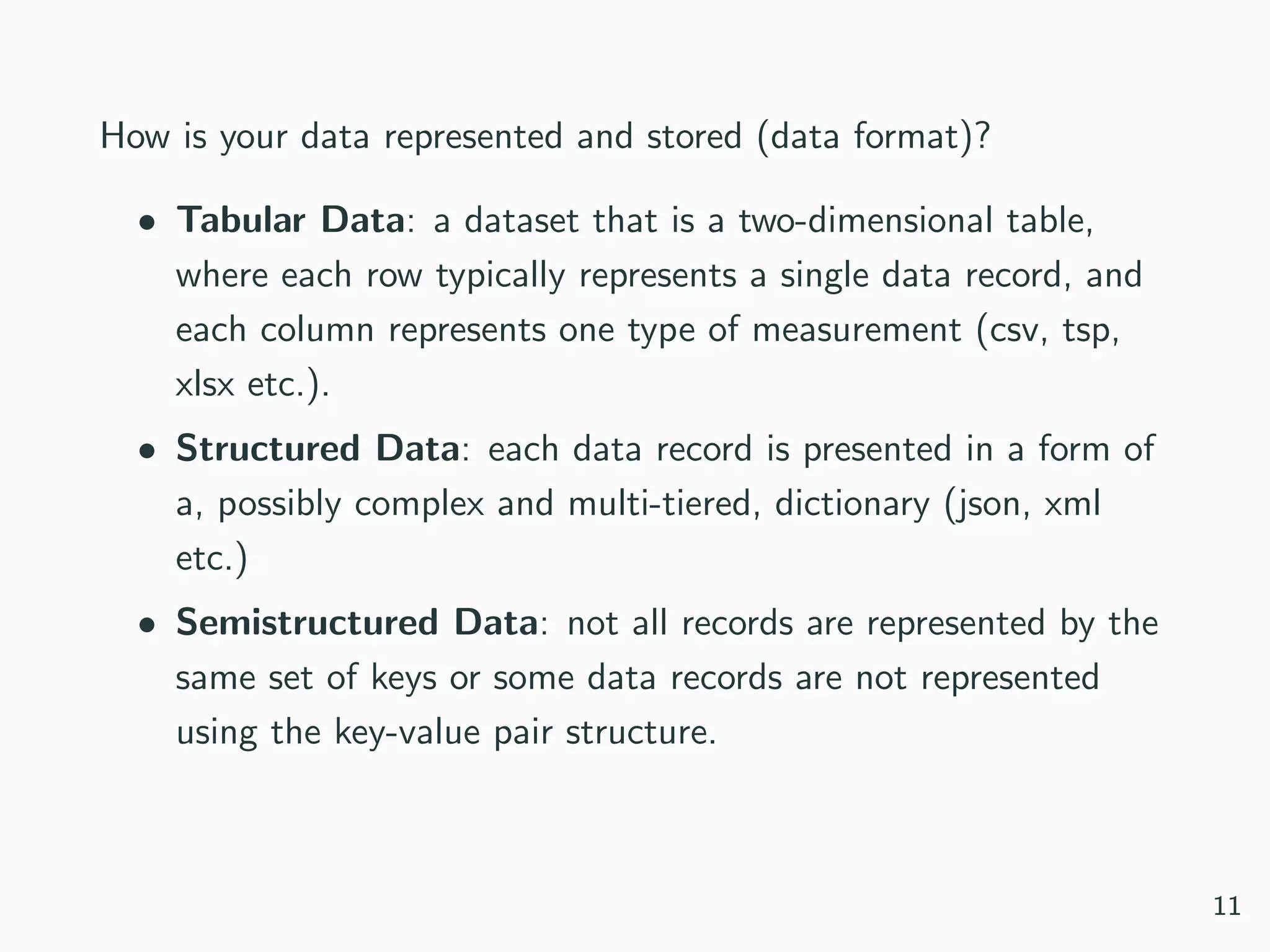 How is your data represented and stored (data format)?
• Tabular Data: a dataset that is a two-dimensional table,
where each row typically represents a single data record, and
each column represents one type of measurement (csv, tsp,
xlsx etc.).
• Structured Data: each data record is presented in a form of
a, possibly complex and multi-tiered, dictionary (json, xml
etc.)
• Semistructured Data: not all records are represented by the
same set of keys or some data records are not represented
using the key-value pair structure.
11
 