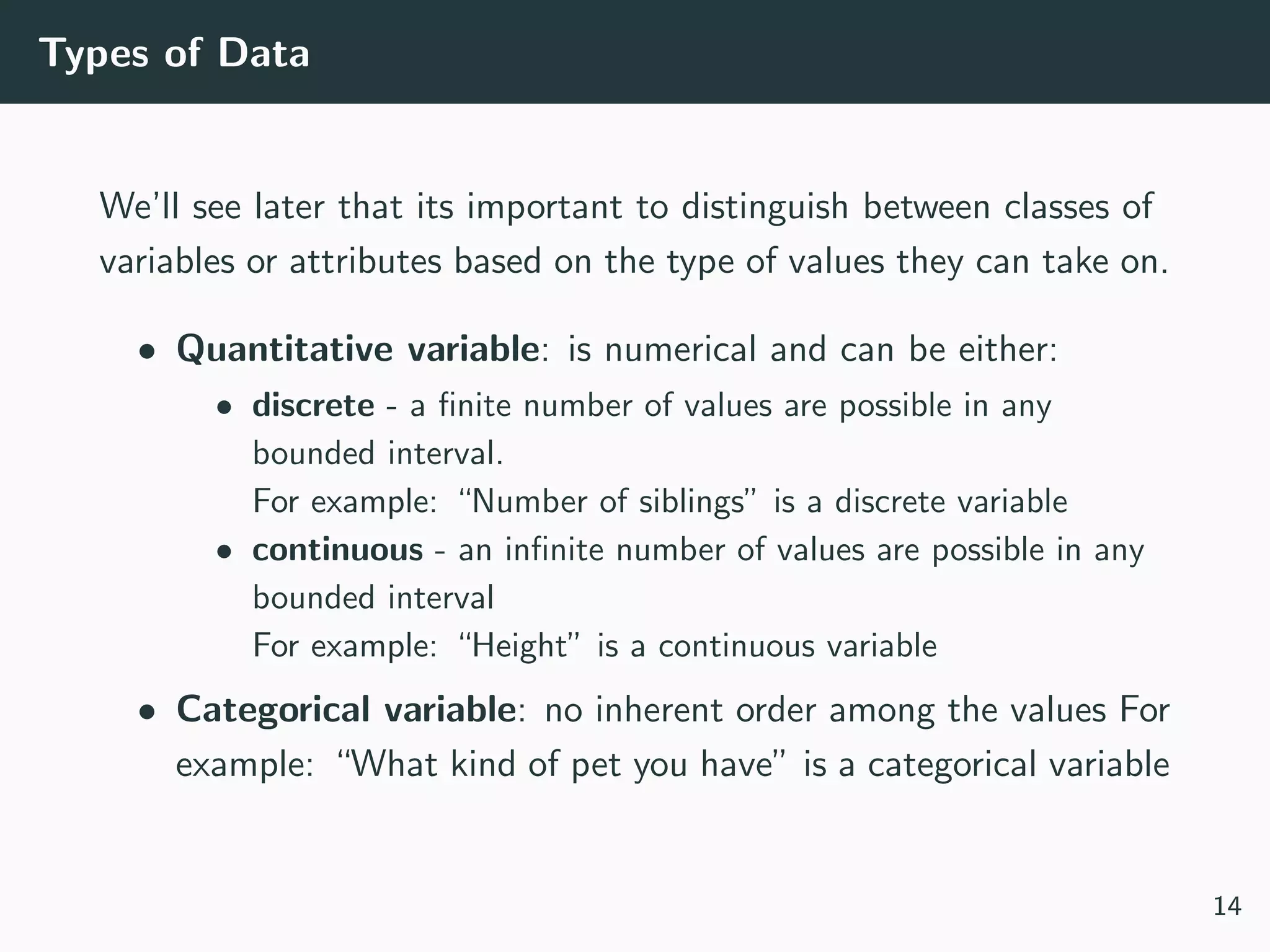 Types of Data
We’ll see later that its important to distinguish between classes of
variables or attributes based on the type of values they can take on.
• Quantitative variable: is numerical and can be either:
• discrete - a ﬁnite number of values are possible in any
bounded interval.
For example: “Number of siblings” is a discrete variable
• continuous - an inﬁnite number of values are possible in any
bounded interval
For example: “Height” is a continuous variable
• Categorical variable: no inherent order among the values For
example: “What kind of pet you have” is a categorical variable
14
 