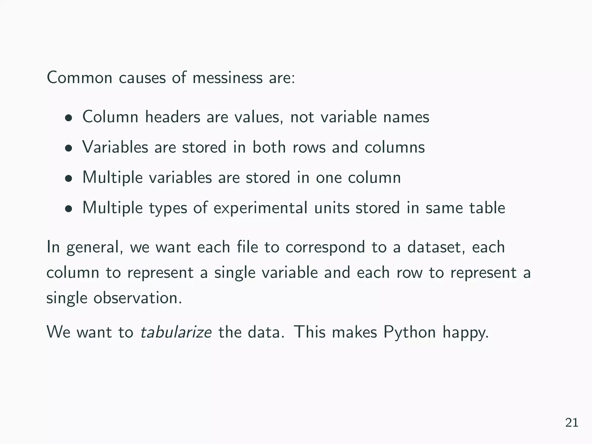 Common causes of messiness are:
• Column headers are values, not variable names
• Variables are stored in both rows and columns
• Multiple variables are stored in one column
• Multiple types of experimental units stored in same table
In general, we want each ﬁle to correspond to a dataset, each
column to represent a single variable and each row to represent a
single observation.
We want to tabularize the data. This makes Python happy.
21
 