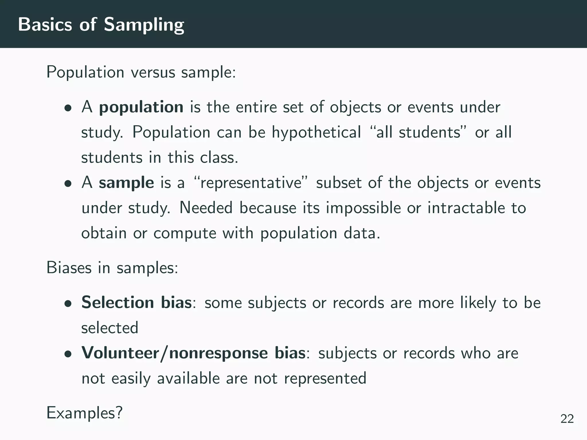 Basics of Sampling
Population versus sample:
• A population is the entire set of objects or events under
study. Population can be hypothetical “all students” or all
students in this class.
• A sample is a “representative” subset of the objects or events
under study. Needed because its impossible or intractable to
obtain or compute with population data.
Biases in samples:
• Selection bias: some subjects or records are more likely to be
selected
• Volunteer/nonresponse bias: subjects or records who are
not easily available are not represented
Examples? 22
 