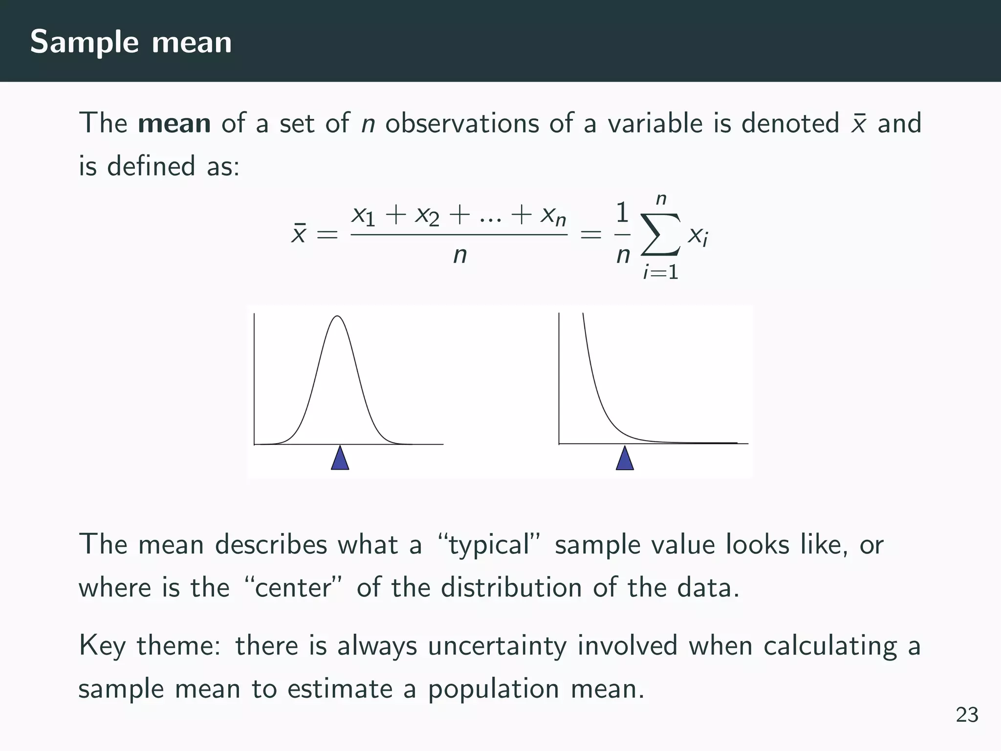 Sample mean
The mean of a set of n observations of a variable is denoted ¯x and
is deﬁned as:
¯x =
x1 + x2 + ... + xn
n
=
1
n
n
i=1
xi
The mean describes what a “typical” sample value looks like, or
where is the “center” of the distribution of the data.
Key theme: there is always uncertainty involved when calculating a
sample mean to estimate a population mean.
23
 
