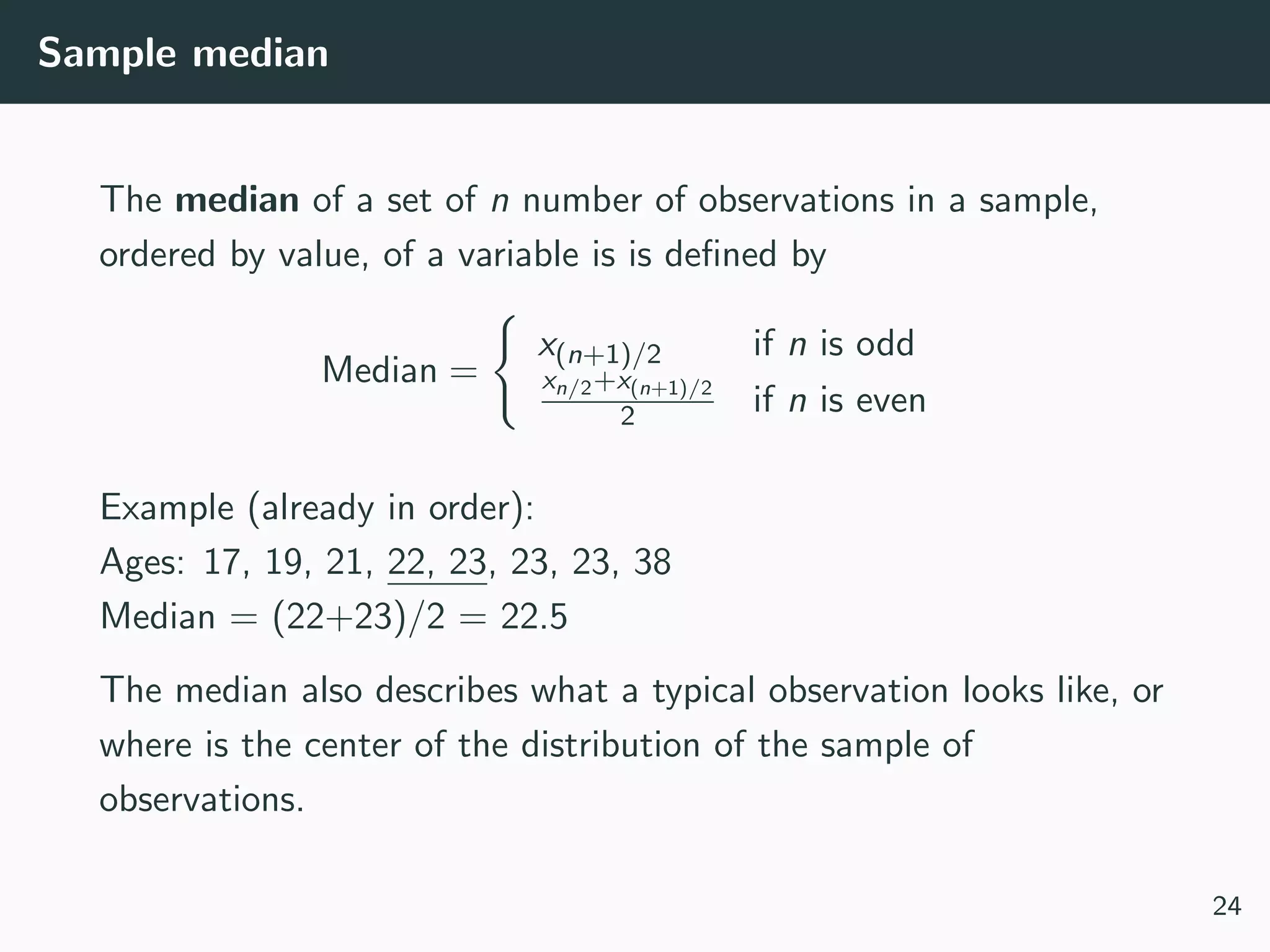 Sample median
The median of a set of n number of observations in a sample,
ordered by value, of a variable is is deﬁned by
Median =
x(n+1)/2 if n is odd
xn/2+x(n+1)/2
2 if n is even
Example (already in order):
Ages: 17, 19, 21, 22, 23, 23, 23, 38
Median = (22+23)/2 = 22.5
The median also describes what a typical observation looks like, or
where is the center of the distribution of the sample of
observations.
24
 