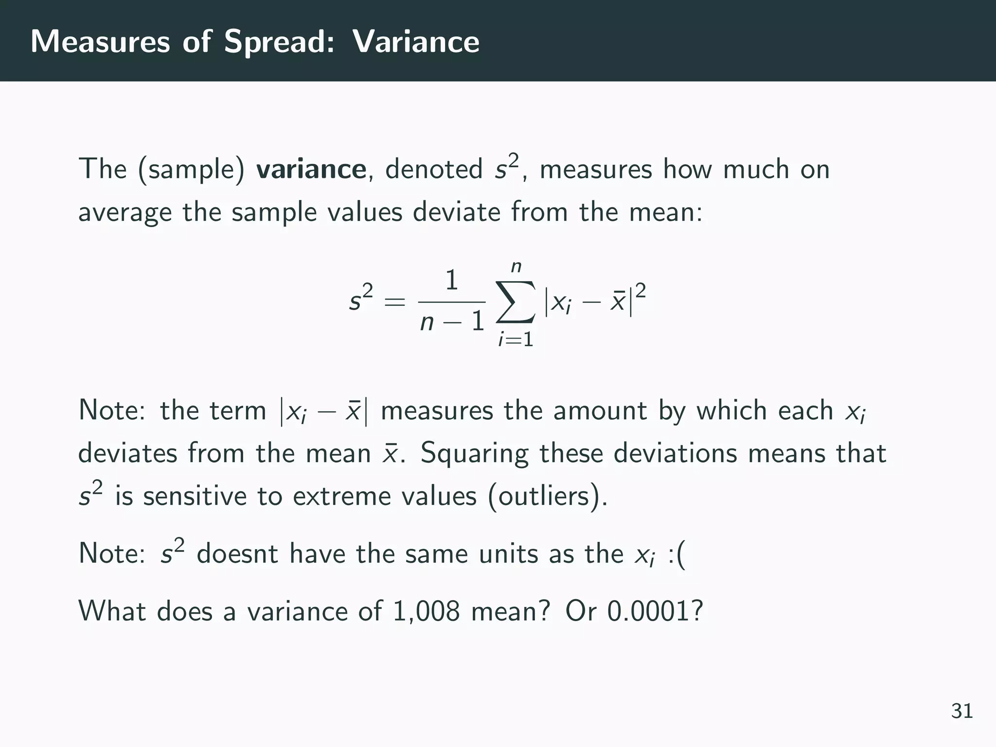 Measures of Spread: Variance
The (sample) variance, denoted s2, measures how much on
average the sample values deviate from the mean:
s2
=
1
n − 1
n
i=1
|xi − ¯x|2
Note: the term |xi − ¯x| measures the amount by which each xi
deviates from the mean ¯x. Squaring these deviations means that
s2 is sensitive to extreme values (outliers).
Note: s2 doesnt have the same units as the xi :(
What does a variance of 1,008 mean? Or 0.0001?
31
 