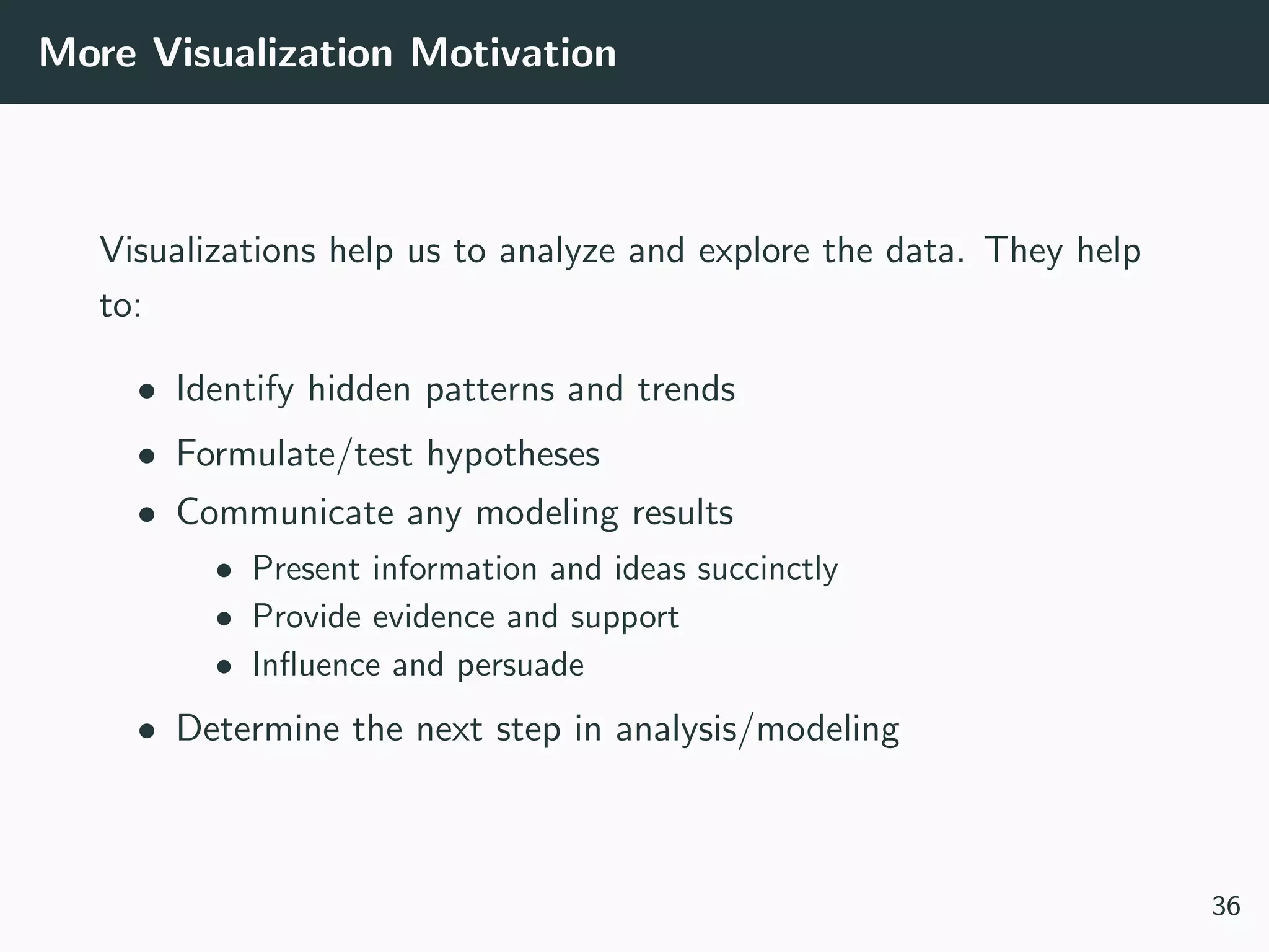 More Visualization Motivation
Visualizations help us to analyze and explore the data. They help
to:
• Identify hidden patterns and trends
• Formulate/test hypotheses
• Communicate any modeling results
• Present information and ideas succinctly
• Provide evidence and support
• Inﬂuence and persuade
• Determine the next step in analysis/modeling
36
 