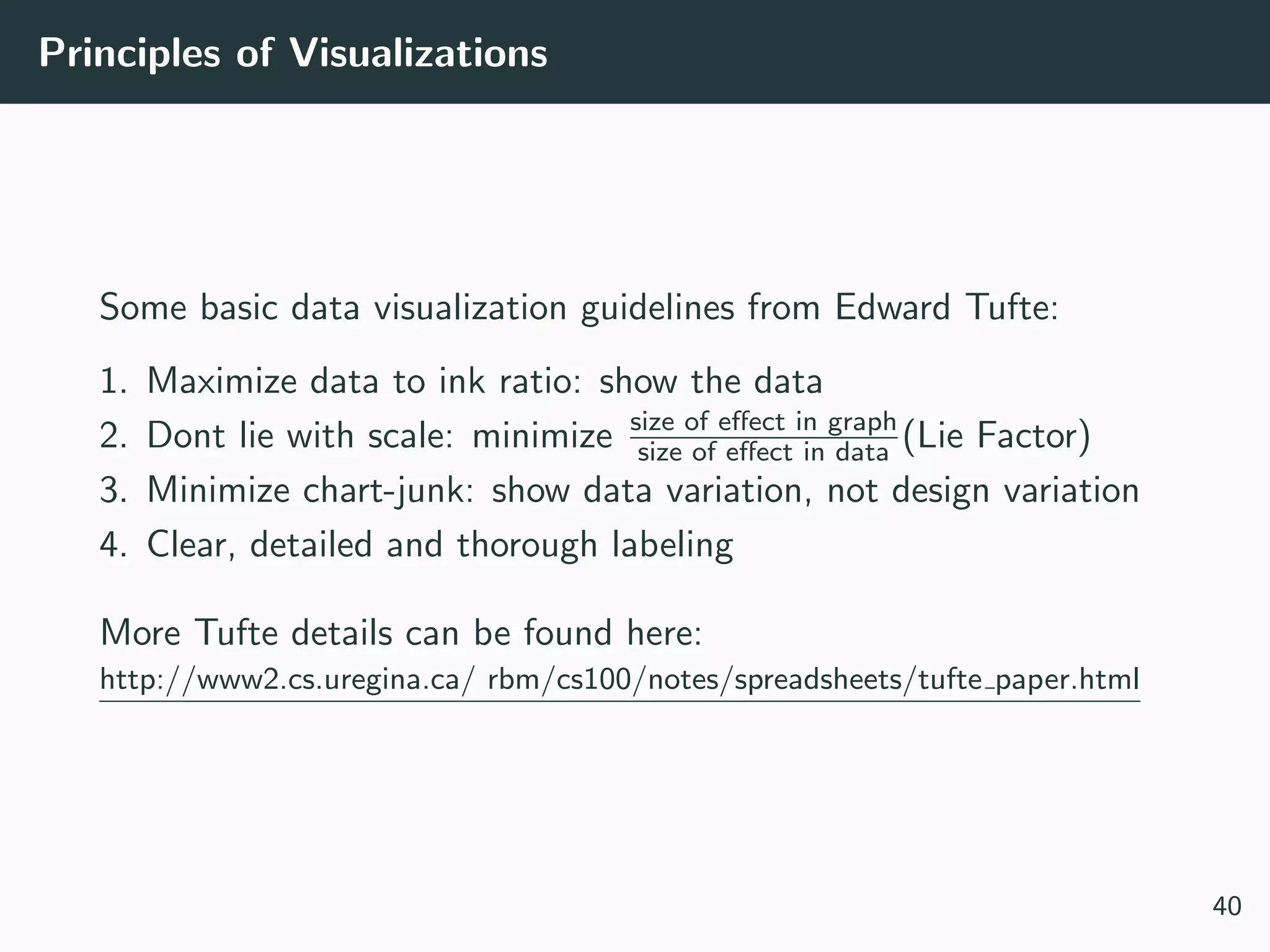Principles of Visualizations
Some basic data visualization guidelines from Edward Tufte:
1. Maximize data to ink ratio: show the data
2. Dont lie with scale: minimize size of eﬀect in graph
size of eﬀect in data (Lie Factor)
3. Minimize chart-junk: show data variation, not design variation
4. Clear, detailed and thorough labeling
More Tufte details can be found here:
http://www2.cs.uregina.ca/ rbm/cs100/notes/spreadsheets/tufte paper.html
40
 