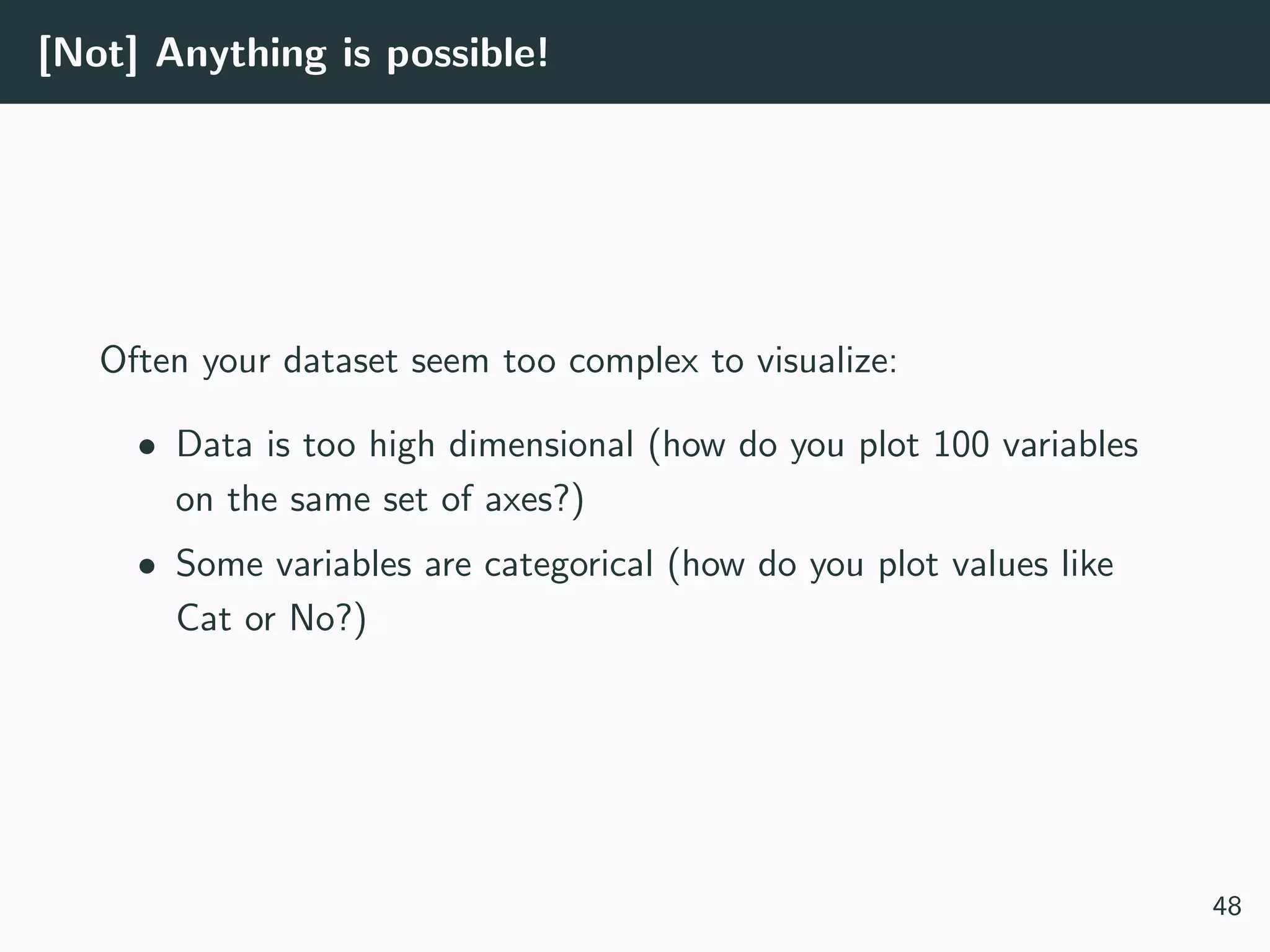 [Not] Anything is possible!
Often your dataset seem too complex to visualize:
• Data is too high dimensional (how do you plot 100 variables
on the same set of axes?)
• Some variables are categorical (how do you plot values like
Cat or No?)
48
 