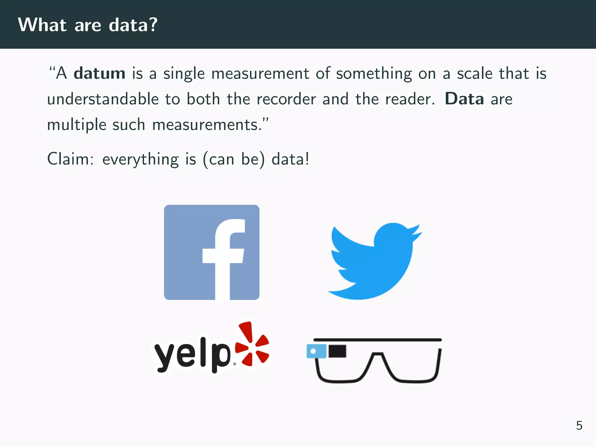 What are data?
“A datum is a single measurement of something on a scale that is
understandable to both the recorder and the reader. Data are
multiple such measurements.”
Claim: everything is (can be) data!
5
 