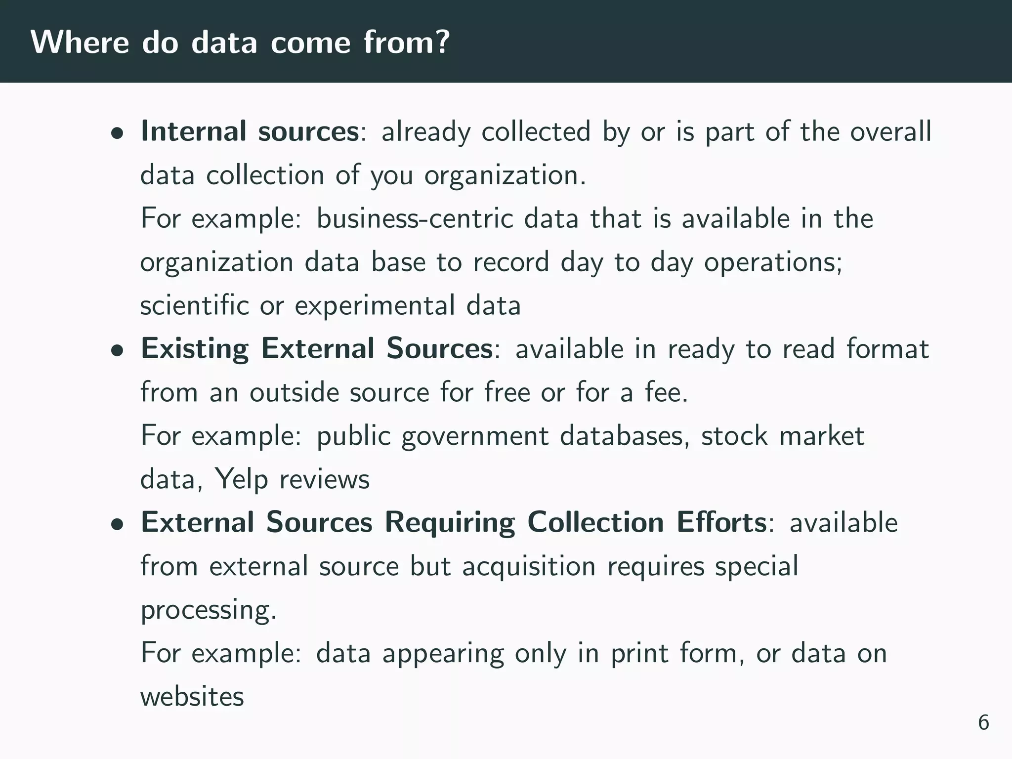 Where do data come from?
• Internal sources: already collected by or is part of the overall
data collection of you organization.
For example: business-centric data that is available in the
organization data base to record day to day operations;
scientiﬁc or experimental data
• Existing External Sources: available in ready to read format
from an outside source for free or for a fee.
For example: public government databases, stock market
data, Yelp reviews
• External Sources Requiring Collection Eﬀorts: available
from external source but acquisition requires special
processing.
For example: data appearing only in print form, or data on
websites
6
 