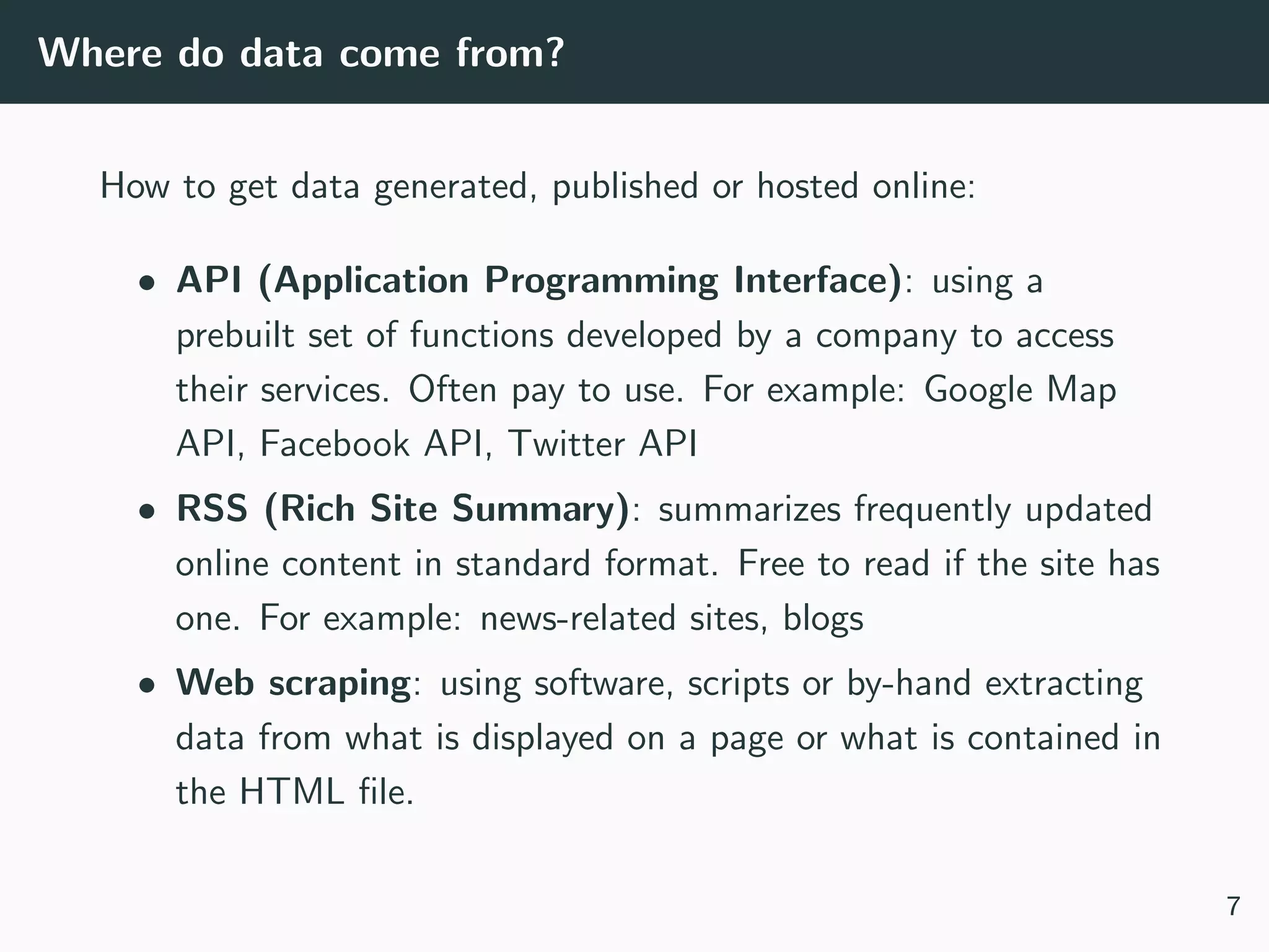 Where do data come from?
How to get data generated, published or hosted online:
• API (Application Programming Interface): using a
prebuilt set of functions developed by a company to access
their services. Often pay to use. For example: Google Map
API, Facebook API, Twitter API
• RSS (Rich Site Summary): summarizes frequently updated
online content in standard format. Free to read if the site has
one. For example: news-related sites, blogs
• Web scraping: using software, scripts or by-hand extracting
data from what is displayed on a page or what is contained in
the HTML ﬁle.
7
 
