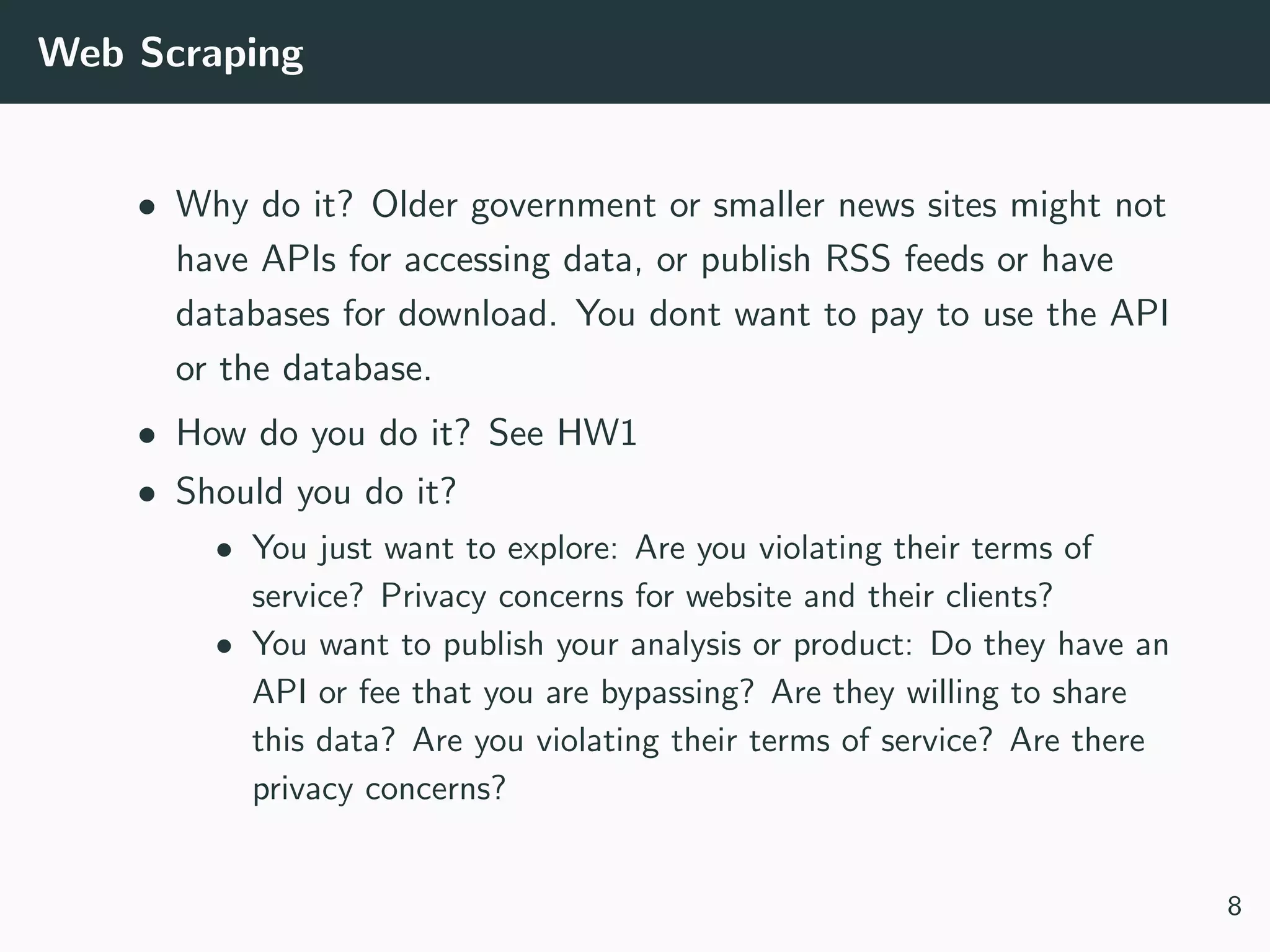 Web Scraping
• Why do it? Older government or smaller news sites might not
have APIs for accessing data, or publish RSS feeds or have
databases for download. You dont want to pay to use the API
or the database.
• How do you do it? See HW1
• Should you do it?
• You just want to explore: Are you violating their terms of
service? Privacy concerns for website and their clients?
• You want to publish your analysis or product: Do they have an
API or fee that you are bypassing? Are they willing to share
this data? Are you violating their terms of service? Are there
privacy concerns?
8
 