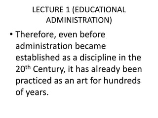 LECTURE 1 (EDUCATIONAL
ADMINISTRATION)
• Therefore, even before
administration became
established as a discipline in the
20th Century, it has already been
practiced as an art for hundreds
of years.
 