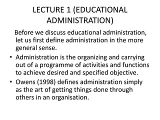 LECTURE 1 (EDUCATIONAL
ADMINISTRATION)
Before we discuss educational administration,
let us first define administration in the more
general sense.
• Administration is the organizing and carrying
out of a programme of activities and functions
to achieve desired and specified objective.
• Owens (1998) defines administration simply
as the art of getting things done through
others in an organisation.
 