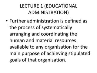 LECTURE 1 (EDUCATIONAL
ADMINISTRATION)
• Further administration is defined as
the process of systematically
arranging and coordinating the
human and material resources
available to any organisation for the
main purpose of achieving stipulated
goals of that organisation.
 