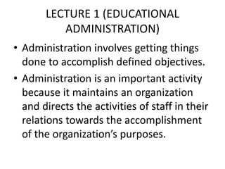 LECTURE 1 (EDUCATIONAL
ADMINISTRATION)
• Administration involves getting things
done to accomplish defined objectives.
• Administration is an important activity
because it maintains an organization
and directs the activities of staff in their
relations towards the accomplishment
of the organization’s purposes.
 