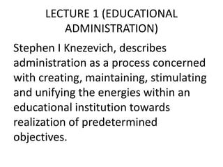 LECTURE 1 (EDUCATIONAL
ADMINISTRATION)
Stephen I Knezevich, describes
administration as a process concerned
with creating, maintaining, stimulating
and unifying the energies within an
educational institution towards
realization of predetermined
objectives.
 