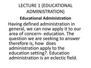 LECTURE 1 (EDUCATIONAL
ADMINISTRATION)
Educational Administration
Having defined administration in
general, we can now apply it to our
area of concern- education. The
question we are seeking to answer
therefore is, how does
administration apply to the
education setting?. Education
administration is an eclectic field.
 