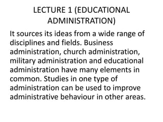 LECTURE 1 (EDUCATIONAL
ADMINISTRATION)
It sources its ideas from a wide range of
disciplines and fields. Business
administration, church administration,
military administration and educational
administration have many elements in
common. Studies in one type of
administration can be used to improve
administrative behaviour in other areas.
 