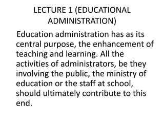 LECTURE 1 (EDUCATIONAL
ADMINISTRATION)
Education administration has as its
central purpose, the enhancement of
teaching and learning. All the
activities of administrators, be they
involving the public, the ministry of
education or the staff at school,
should ultimately contribute to this
end.
 