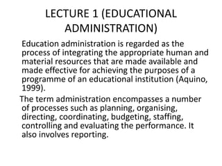 LECTURE 1 (EDUCATIONAL
ADMINISTRATION)
Education administration is regarded as the
process of integrating the appropriate human and
material resources that are made available and
made effective for achieving the purposes of a
programme of an educational institution (Aquino,
1999).
The term administration encompasses a number
of processes such as planning, organising,
directing, coordinating, budgeting, staffing,
controlling and evaluating the performance. It
also involves reporting.
 