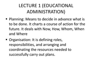LECTURE 1 (EDUCATIONAL
ADMINISTRATION)
 Planning: Means to decide in advance what is
to be done. It charts a course of action for the
future. It deals with Now, How, Whom, When
and Where
 Organisation: It is defining roles,
responsibilities, and arranging and
coordinating the resources needed to
successfully carry out plans.
 