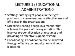 LECTURE 1 (EDUCATIONAL
ADMINISTRATION0
 Staffing: Putting right people in the right
positions to ensure maximum effectiveness and
efficiency in the organization;
 Directing: Leading people in a manner that
achieves the goals of the organization. This
involves proper allocation of resources and
providing an effective support system;
 Coordinating: Coordination can be achieved
through effective communication and good
leadership
 