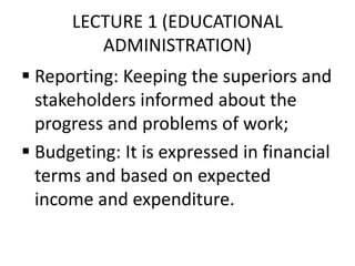LECTURE 1 (EDUCATIONAL
ADMINISTRATION)
 Reporting: Keeping the superiors and
stakeholders informed about the
progress and problems of work;
 Budgeting: It is expressed in financial
terms and based on expected
income and expenditure.
 