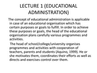 LECTURE 1 (EDUCATIONAL
ADMINISTRATION)
The concept of educational administration is applicable
in case of an educational organisation which has
certain purposes or goals to fulfill. In order to achieve
these purposes or goals, the head of the educational
organisation plans carefully various programmes and
activities.
The head of school/college/university organises
programmes and activities with cooperation of
teachers, parents and students (Aquino, 1999). He or
she motivates them, coordinates their efforts as well as
directs and exercises control over them.
 