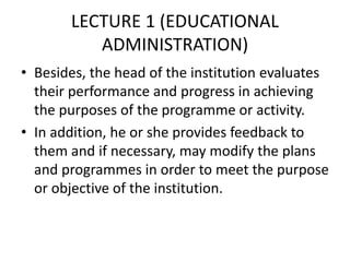 LECTURE 1 (EDUCATIONAL
ADMINISTRATION)
• Besides, the head of the institution evaluates
their performance and progress in achieving
the purposes of the programme or activity.
• In addition, he or she provides feedback to
them and if necessary, may modify the plans
and programmes in order to meet the purpose
or objective of the institution.
 