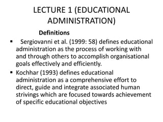 LECTURE 1 (EDUCATIONAL
ADMINISTRATION)
Definitions
 Sergiovanni et al. (1999: 58) defines educational
administration as the process of working with
and through others to accomplish organisational
goals effectively and efficiently.
 Kochhar (1993) defines educational
administration as a comprehensive effort to
direct, guide and integrate associated human
strivings which are focused towards achievement
of specific educational objectives
 