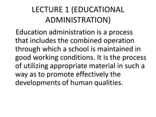 LECTURE 1 (EDUCATIONAL
ADMINISTRATION)
Education administration is a process
that includes the combined operation
through which a school is maintained in
good working conditions. It is the process
of utilizing appropriate material in such a
way as to promote effectively the
developments of human qualities.
 