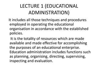 LECTURE 1 (EDUCATIONAL
ADMINISTRATION)
It includes all those techniques and procedures
employed in operating the educational
organisation in accordance with the established
policies.
It is the totality of resources which are made
available and made effective for accomplishing
the purposes of an educational enterprise.
Education administration includes functions such
as planning, organising, directing, supervising,
inspecting and evaluation.
 