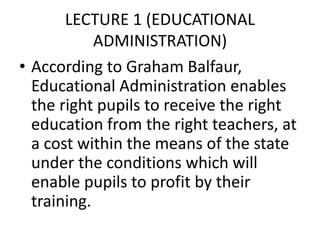 LECTURE 1 (EDUCATIONAL
ADMINISTRATION)
• According to Graham Balfaur,
Educational Administration enables
the right pupils to receive the right
education from the right teachers, at
a cost within the means of the state
under the conditions which will
enable pupils to profit by their
training.
 