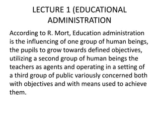 LECTURE 1 (EDUCATIONAL
ADMINISTRATION
According to R. Mort, Education administration
is the influencing of one group of human beings,
the pupils to grow towards defined objectives,
utilizing a second group of human beings the
teachers as agents and operating in a setting of
a third group of public variously concerned both
with objectives and with means used to achieve
them.
 