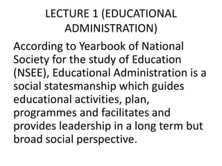 LECTURE 1 (EDUCATIONAL
ADMINISTRATION)
According to Yearbook of National
Society for the study of Education
(NSEE), Educational Administration is a
social statesmanship which guides
educational activities, plan,
programmes and facilitates and
provides leadership in a long term but
broad social perspective.
 